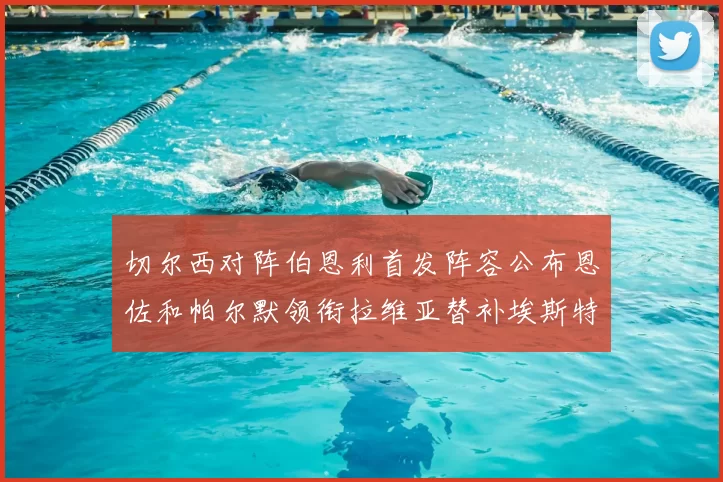 切尔西对阵伯恩利首发阵容公布恩佐和帕尔默领衔拉维亚替补埃斯特旺因伤缺席
