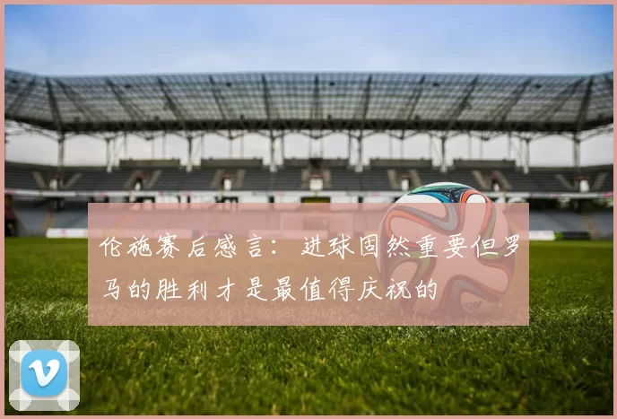 伦施赛后感言：进球固然重要但罗马的胜利才是最值得庆祝的