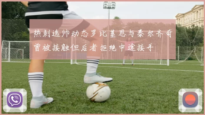 热刺选帅动态罗比基恩与泰尔齐奇曾被接触但后者拒绝中途接手