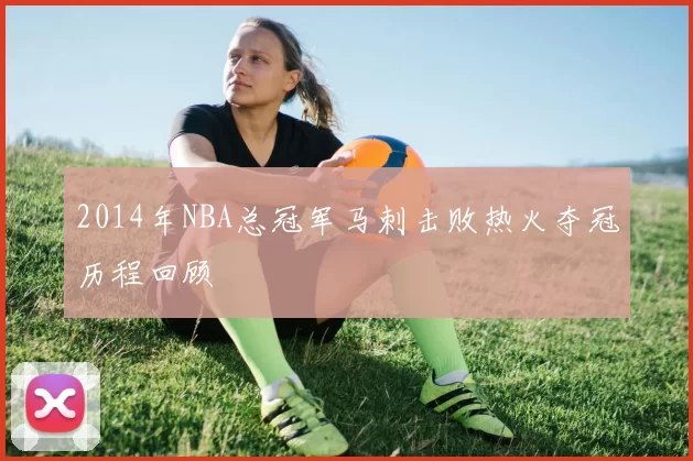 2014年NBA总冠军马刺击败热火夺冠历程回顾