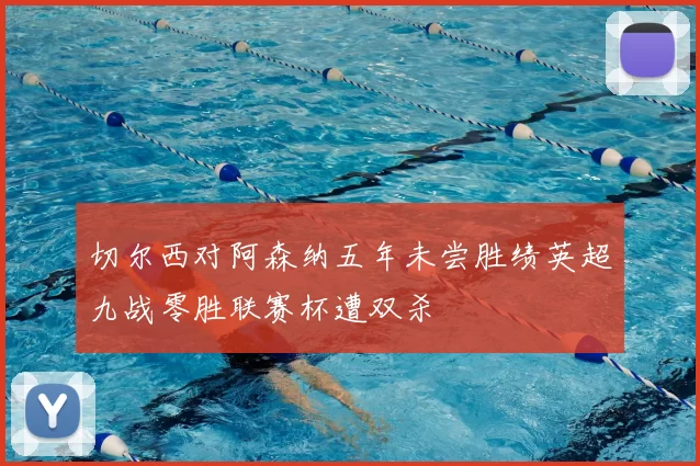 切尔西对阿森纳五年未尝胜绩英超九战零胜联赛杯遭双杀