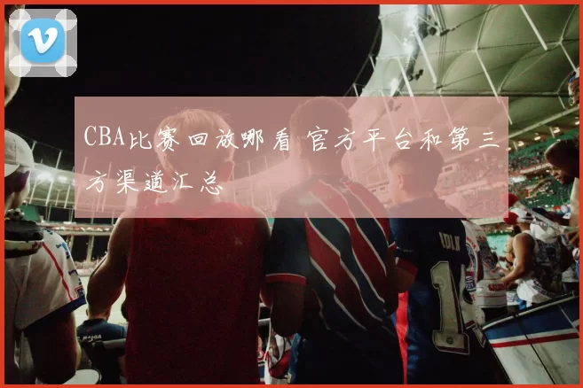 CBA比赛回放哪看 官方平台和第三方渠道汇总