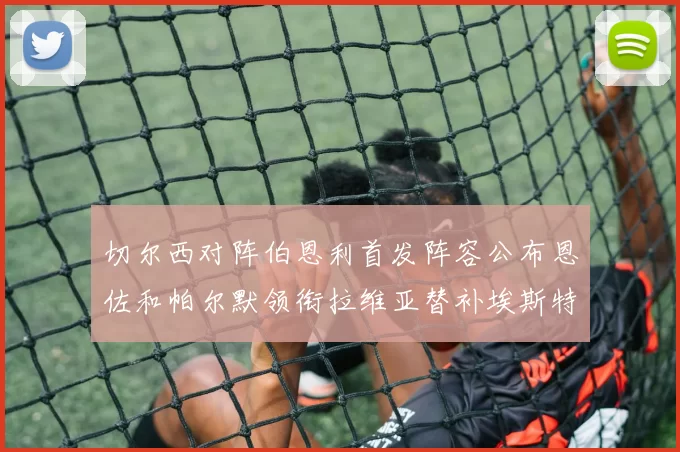 切尔西对阵伯恩利首发阵容公布恩佐和帕尔默领衔拉维亚替补埃斯特旺因伤缺席